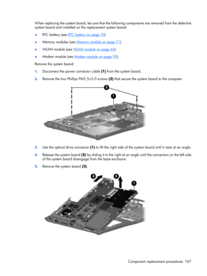 Page 115When replacing the system board, be sure that the following components are removed from the defective
system board and installed on the replacement system board:
●RTC battery (see 
RTC battery on page 70)
●Memory modules (see 
Memory module on page 71)
●WLAN module (see 
WLAN module on page 65)
●Modem module (see 
Modem module on page 95)
Remove the system board:
1.Disconnect the power connector cable (1) from the system board.
2.Remove the two Phillips PM2.5×5.0 screws (2) that secure the system board...