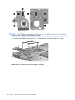 Page 122NOTE:The fan/heat sink assembly mounting bracket must be replaced as shown in the following
illustration when installing the fan/heat sink assembly.
The fan/heat sink assembly mounting bracket is available using spare part number 417114-001.
Reverse this procedure to install the fan/heat sink assembly.
114 Chapter 4   Removal and replacement procedures 