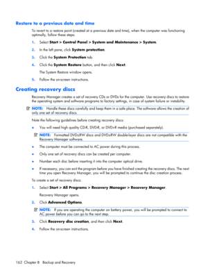 Page 170Restore to a previous date and time
To revert to a restore point (created at a previous date and time), when the computer was functioning
optimally, follow these steps:
1.Select Start > Control Panel > System and Maintenance > System.
2.In the left pane, click System protection.
3.Click the System Protection tab.
4.Click the System Restore button, and then click Next.
The System Restore window opens.
5.Follow the on-screen instructions.
Creating recovery discs
Recovery Manager creates a set of recovery...
