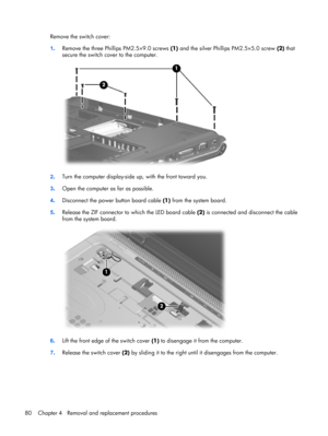 Page 88Remove the switch cover:
1.Remove the three Phillips PM2.5×9.0 screws (1) and the silver Phillips PM2.5×5.0 screw (2) that
secure the switch cover to the computer.
2.Turn the computer display-side up, with the front toward you.
3.Open the computer as far as possible.
4.Disconnect the power button board cable (1) from the system board.
5.Release the ZIF connector to which the LED board cable (2) is connected and disconnect the cable
from the system board.
6.Lift the front edge of the switch cover (1) to...