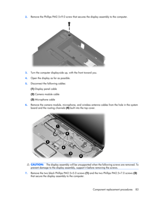 Page 912.Remove the Phillips PM2.5×9.0 screw that secures the display assembly to the computer.
3.Turn the computer display-side up, with the front toward you.
4.Open the display as far as possible.
5.Disconnect the following cables:
(1) Display panel cable
(2) Camera module cable
(3) Microphone cable
6.Remove the camera module, microphone, and wireless antenna cables from the hole in the system
board and the routing channels (4) built into the top cover.
CAUTION:The display assembly will be unsupported when...