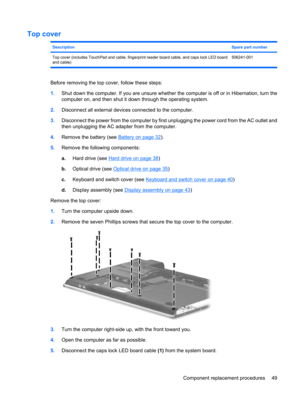 Page 57Top cover
DescriptionSpare part number
Top cover (includes TouchPad and cable, fingerprint reader board cable, and caps lock LED board
and cable)506241-001
Before removing the top cover, follow these steps:
1.Shut down the computer. If you are unsure whether the computer is off or in Hibernation, turn the
computer on, and then shut it down through the operating system.
2.Disconnect all external devices connected to the computer.
3.Disconnect the power from the computer by first unplugging the power cord...