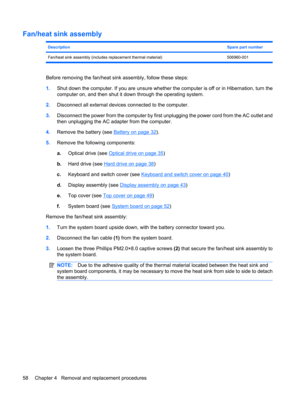 Page 66Fan/heat sink assembly
DescriptionSpare part number
Fan/heat sink assembly (includes replacement thermal material) 506960-001
Before removing the fan/heat sink assembly, follow these steps:
1.Shut down the computer. If you are unsure whether the computer is off or in Hibernation, turn the
computer on, and then shut it down through the operating system.
2.Disconnect all external devices connected to the computer.
3.Disconnect the power from the computer by first unplugging the power cord from the AC...