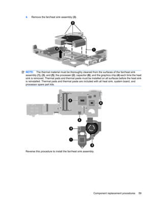 Page 674.Remove the fan/heat sink assembly (3).
NOTE:The thermal material must be thoroughly cleaned from the surfaces of the fan/heat sink
assembly (1), (3), and (5); the processer (2); capacitor (6); and the graphics chip (4) each time the heat
sink is removed. Thermal pads and thermal paste must be installed on all surfaces before the heat sink
is reinstalled. Thermal pads and thermal paste are included with all heat sink, system board, and
processor spare part kits.
Reverse this procedure to install the...