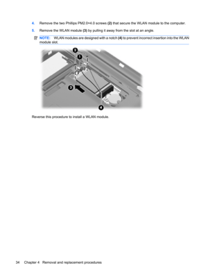 Page 424.Remove the two Phillips PM2.0×4.0 screws (2) that secure the WLAN module to the computer.
5.Remove the WLAN module (3) by pulling it away from the slot at an angle.
NOTE:WLAN modules are designed with a notch (4) to prevent incorrect insertion into the WLAN
module slot.
Reverse this procedure to install a WLAN module.
34 Chapter 4   Removal and replacement procedures 