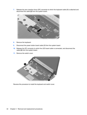 Page 507.Release the zero insertion force (ZIF) connector to which the keyboard cable (1) is attached and
disconnect the cable (2) from the system board.
8.Remove the keyboard.
9.Disconnect the power button board cable (1) from the system board.
10.Release the ZIF connector to which the LED board cable is connected, and disconnect the
cable (2) from the system board.
11.Remove the switch cover.
Reverse this procedure to install the keyboard and switch cover.
42 Chapter 4   Removal and replacement procedures 