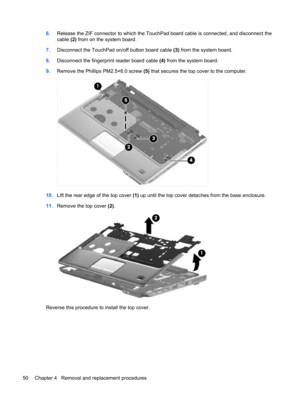 Page 586.Release the ZIF connector to which the TouchPad board cable is connected, and disconnect the
cable (2) from on the system board.
7.Disconnect the TouchPad on/off button board cable (3) from the system board.
8.Disconnect the fingerprint reader board cable (4) from the system board.
9.Remove the Phillips PM2.5×6.0 screw (5) that secures the top cover to the computer.
10.Lift the rear edge of the top cover (1) up until the top cover detaches from the base enclosure.
11.Remove the top cover (2).
Reverse...