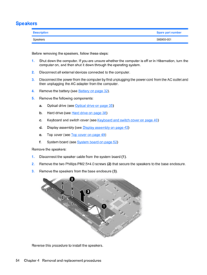 Page 62Speakers
DescriptionSpare part number
Speakers506955-001
Before removing the speakers, follow these steps:
1.Shut down the computer. If you are unsure whether the computer is off or in Hibernation, turn the
computer on, and then shut it down through the operating system.
2.Disconnect all external devices connected to the computer.
3.Disconnect the power from the computer by first unplugging the power cord from the AC outlet and
then unplugging the AC adapter from the computer.
4.Remove the battery (see...