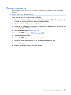 Page 37Unknown user password
If the computer you are servicing has an unknown user password, follow these steps to clear the
password.
NOTE:These steps also clear CMOS.
Before disassembling the computer, follow these steps:
1.Shut down the computer. If you are unsure whether the computer is off or in Hibernation, turn the
computer on, and then shut it down through the operating system.
2.Disconnect all external devices connected to the computer.
3.Disconnect the power from the computer by first unplugging the...