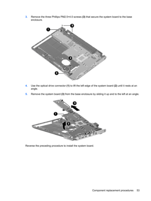 Page 613.Remove the three Phillips PM2.5×4.0 screws (3) that secure the system board to the base
enclosure.
4.Use the optical drive connector (1) to lift the left edge of the system board (2) until it rests at an
angle.
5.Remove the system board (3) from the base enclosure by sliding it up and to the left at an angle.
Reverse the preceding procedure to install the system board.
Component replacement procedures 53 