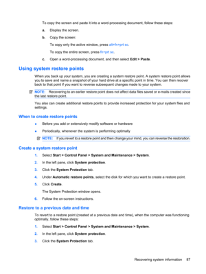 Page 95To copy the screen and paste it into a word-processing document, follow these steps:
a.Display the screen.
b.Copy the screen:
To copy only the active window, press alt+fn+prt sc.
To copy the entire screen, press fn+prt sc.
c.Open a word-processing document, and then select Edit > Paste.
Using system restore points
When you back up your system, you are creating a system restore point. A system restore point allows
you to save and name a snapshot of your hard drive at a specific point in time. You can then...