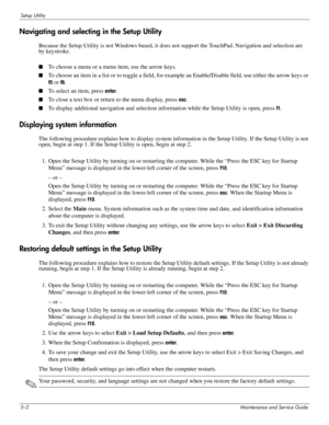 Page 1035–2Maintenance and Service Guide
Setup Utility
Navigating and selecting in the Setup Utility
Because the Setup Utility is not Windows based, it does not support the TouchPad. Navigation and selection are 
by keystroke.
■To choose a menu or a menu item, use the arrow keys.
■To choose an item in a list or to toggle a field, for example an Enable/Disable field, use either the arrow keys or 
f5 or f6.
■To select an item, press enter.
■To close a text box or return to the menu display, press esc.
■To display...