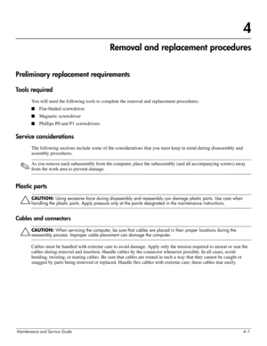 Page 46Maintenance and Service Guide4–1
4
Removal and replacement procedures
Preliminary replacement requirements
Tools required
You will need the following tools to complete the removal and replacement procedures: 
■Flat-bladed screwdriver 
■Magnetic screwdriver 
■Phillips P0 and P1 screwdrivers 
Service considerations
The following sections include some of the considerations that you must keep in mind during disassembly and 
assembly procedures. 
✎As you remove each subassembly from the computer, place the...