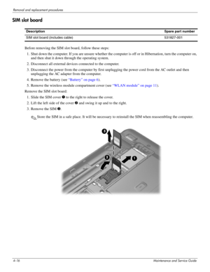 Page 614–16Maintenance and Service Guide
Removal and replacement procedures
SIM slot board
Before removing the SIM slot board, follow these steps: 
1. Shut down the computer. If you are unsure whether the computer is off or in Hibernation, turn the computer on, 
and then shut it down through the operating system. 
2. Disconnect all external devices connected to the computer. 
3. Disconnect the power from the computer by first unplugging the power cord from the AC outlet and then 
unplugging the AC adapter from...