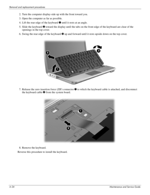 Page 694–24Maintenance and Service Guide
Removal and replacement procedures
2. Turn the computer display-side up with the front toward you.
3. Open the computer as far as possible.
4. Lift the rear edge of the keyboard 1 until it rests at an angle.
5. Slide the keyboard 2 toward the display until the tabs on the front edge of the keyboard are clear of the 
openings in the top cover.
6. Swing the rear edge of the keyboard 3 up and forward until it rests upside down on the top cover. 
7. Release the zero...