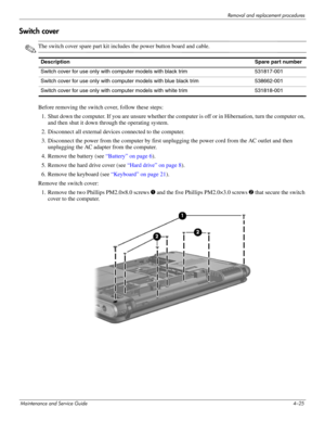 Page 70Removal and replacement procedures
Maintenance and Service Guide4–25
Switch cover
✎The switch cover spare part kit includes the power button board and cable.
Before removing the switch cover, follow these steps: 
1. Shut down the computer. If you are unsure whether the computer is off or in Hibernation, turn the computer on, 
and then shut it down through the operating system. 
2. Disconnect all external devices connected to the computer. 
3. Disconnect the power from the computer by first unplugging the...