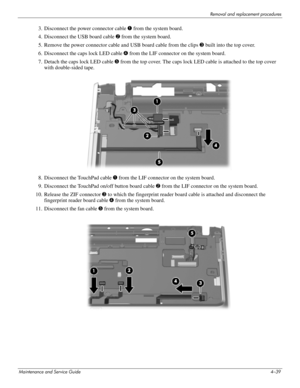 Page 84Removal and replacement procedures
Maintenance and Service Guide4–39
3. Disconnect the power connector cable 1 from the system board.
4. Disconnect the USB board cable 2 from the system board.
5. Remove the power connector cable and USB board cable from the clips 3 built into the top cover.
6. Disconnect the caps lock LED cable 4 from the LIF connector on the system board.
7. Detach the caps lock LED cable 5 from the top cover. The caps lock LED cable is attached to the top cover 
with double-sided...