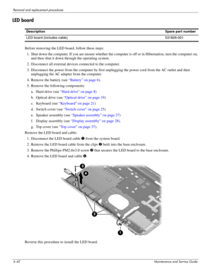 Page 874–42Maintenance and Service Guide
Removal and replacement procedures
LED board
Before removing the LED board, follow these steps: 
1. Shut down the computer. If you are unsure whether the computer is off or in Hibernation, turn the computer on, 
and then shut it down through the operating system. 
2. Disconnect all external devices connected to the computer. 
3. Disconnect the power from the computer by first unplugging the power cord from the AC outlet and then 
unplugging the AC adapter from the...