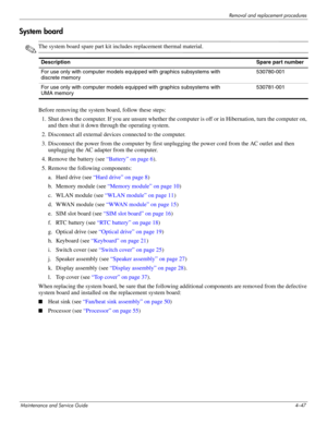 Page 92Removal and replacement procedures
Maintenance and Service Guide4–47
System board
✎The system board spare part kit includes replacement thermal material.
Before removing the system board, follow these steps: 
1. Shut down the computer. If you are unsure whether the computer is off or in Hibernation, turn the computer on, 
and then shut it down through the operating system. 
2. Disconnect all external devices connected to the computer. 
3. Disconnect the power from the computer by first unplugging the...