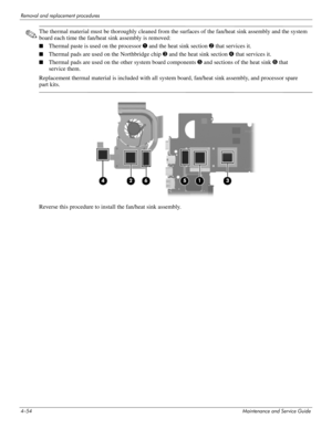 Page 994–54Maintenance and Service Guide
Removal and replacement procedures
✎The thermal material must be thoroughly cleaned from the surfaces of the fan/heat sink assembly and the system 
board each time the fan/heat sink assembly is removed:
■Thermal paste is used on the processor 1 and the heat sink section 2 that services it.
■Thermal pads are used on the Northbridge chip 3 and the heat sink section 4 that services it.
■Thermal pads are used on the other system board components 5 and sections of the heat...