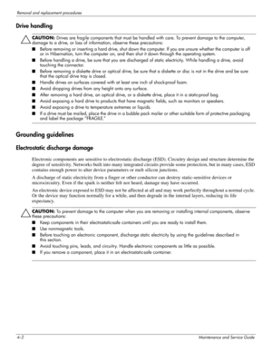 Page 474–2Maintenance and Service Guide
Removal and replacement procedures
Drive handling
ÄCAUTION: Drives are fragile components that must be handled with care. To prevent damage to the computer, 
damage to a drive, or loss of information, observe these precautions:
■Before removing or inser ting a hard drive, shut down the computer. If you are unsure whether the computer is off 
or in Hibernation, turn the computer on, and then shut it down through the operating system. 
■Before handling a drive, be sure that...