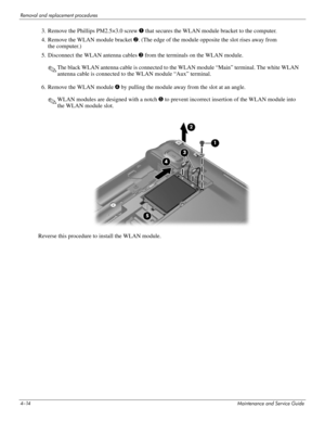 Page 594–14Maintenance and Service Guide
Removal and replacement procedures
3. Remove the Phillips PM2.5×3.0 screw 1 that secures the WLAN module bracket to the computer.
4. Remove the WLAN module bracket 2. (The edge of the module opposite the slot rises away from 
the computer.)
5. Disconnect the WLAN antenna cables 3 from the terminals on the WLAN module.
✎The black WLAN antenna cable is connected to the WLAN module “Main” terminal. The white WLAN 
antenna cable is connected to the WLAN module “Aux”...