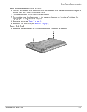 Page 68Removal and replacement procedures
Maintenance and Service Guide4–23
Before removing the keyboard, follow these steps: 
1. Shut down the computer. If you are unsure whether the computer is off or in Hibernation, turn the computer on, 
and then shut it down through the operating system. 
2. Disconnect all external devices connected to the computer. 
3. Disconnect the power from the computer by first unplugging the power cord from the AC outlet and then 
unplugging the AC adapter from the computer. 
4....