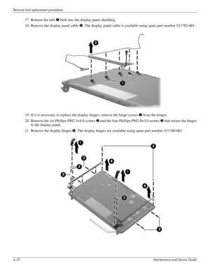 Page 774–32Maintenance and Service Guide
Removal and replacement procedures
17. Release the tabs 1 built into the display panel shielding.
18. Remove the display panel cable 2. The display panel cable is available using spare part number 531782-001.
19. If it is necessary to replace the display hinges, remove the hinge covers 1 from the hinges.
20. Remove the six Phillips PM2.5×4.0 screws 2 and the four Phillips PM2.0×3.0 screws 3 that secure the hinges 
to the display panel.
21. Remove the display hinges 4....