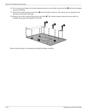 Page 814–36Maintenance and Service Guide
Removal and replacement procedures
36. If it is necessary to replace the wireless antenna transceivers and cables, release the tabs 1 built into the display 
enclosure shielding.
37. Release the wireless antenna transceivers 2 from the display enclosure. The transceivers are attached to the 
enclosure with double-sided tape.
38. Remove the wireless antenna transceivers and cables 3. The wireless antenna transceivers and cables are 
available using spare part number...