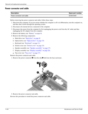 Page 914–46Maintenance and Service Guide
Removal and replacement procedures
Power connector and cable
Before removing the power connector and cable, follow these steps: 
1. Shut down the computer. If you are unsure whether the computer is off or in Hibernation, turn the computer on, 
and then shut it down through the operating system. 
2. Disconnect all external devices connected to the computer. 
3. Disconnect the power from the computer by first unplugging the power cord from the AC outlet and then...