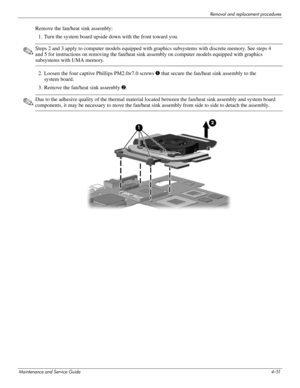 Page 96Removal and replacement procedures
Maintenance and Service Guide4–51
Remove the fan/heat sink assembly:
1. Turn the system board upside down with the front toward you.
✎Steps 2 and 3 apply to computer models equipped with graphics subsystems with discrete memory. See steps 4 
and 5 for instructions on removing the fan/heat sink assembly on computer models equipped with graphics 
subsystems with UMA memory.
2. Loosen the four captive Phillips PM2.0×7.0 screws 1 that secure the fan/heat sink assembly to...