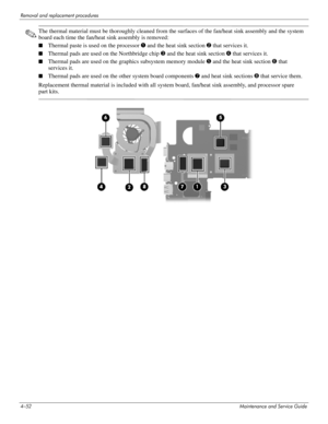 Page 974–52Maintenance and Service Guide
Removal and replacement procedures
✎The thermal material must be thoroughly cleaned from the surfaces of the fan/heat sink assembly and the system 
board each time the fan/heat sink assembly is removed:
■Thermal paste is used on the processor 1 and the heat sink section 2 that services it.
■Thermal pads are used on the Northbridge chip 3 and the heat sink section 4 that services it.
■Thermal pads are used on the graphics subsystem memory module 5 and the heat sink...