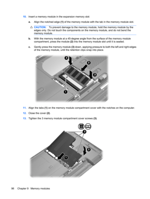 Page 10610.Insert a memory module in the expansion memory slot:
a.Align the notched edge (1) of the memory module with the tab in the memory module slot.
CAUTION:To prevent damage to the memory module, hold the memory module by the
edges only. Do not touch the components on the memory module, and do not bend the
memory module.
b.With the memory module at a 45-degree angle from the surface of the memory module
compartment, press the module (2) into the memory module slot until it is seated.
c.Gently press the...