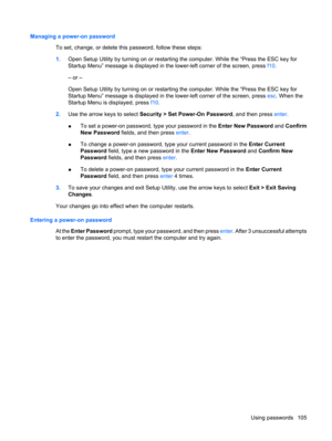 Page 115Managing a power-on password
To set, change, or delete this password, follow these steps:
1.Open Setup Utility by turning on or restarting the computer. While the “Press the ESC key for
Startup Menu” message is displayed in the lower-left corner of the screen, press f10.
– or –
Open Setup Utility by turning on or restarting the computer. While the “Press the ESC key for
Startup Menu” message is displayed in the lower-left corner of the screen, press esc. When the
Startup Menu is displayed, press f10....