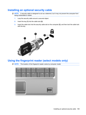 Page 119Installing an optional security cable
NOTE:A security cable is designed to act as a deterrent, but it may not prevent the computer from
being mishandled or stolen.
1.Loop the security cable around a secured object.
2.Insert the key (1) into the cable lock (2).
3.Insert the cable lock into the security cable slot on the computer (3), and then lock the cable lock
with the key.
Using the fingerprint reader (select models only)
NOTE:The location of the fingerprint reader varies by computer model.
Installing...