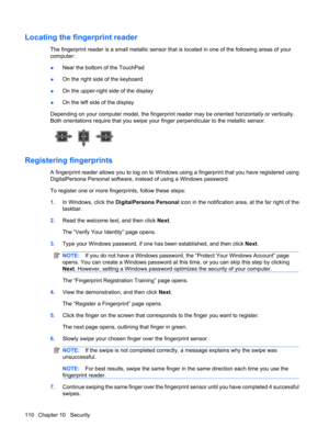 Page 120Locating the fingerprint reader
The fingerprint reader is a small metallic sensor that is located in one of the following areas of your
computer:
●Near the bottom of the TouchPad
●On the right side of the keyboard
●On the upper-right side of the display
●On the left side of the display
Depending on your computer model, the fingerprint reader may be oriented horizontally or vertically.
Both orientations require that you swipe your finger perpendicular to the metallic sensor.
Registering fingerprints
A...