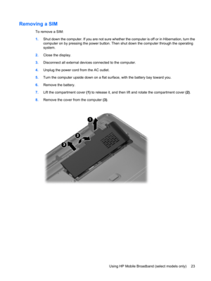 Page 33Removing a SIM
To remove a SIM:
1.Shut down the computer. If you are not sure whether the computer is off or in Hibernation, turn the
computer on by pressing the power button. Then shut down the computer through the operating
system.
2.Close the display.
3.Disconnect all external devices connected to the computer.
4.Unplug the power cord from the AC outlet.
5.Turn the computer upside down on a flat surface, with the battery bay toward you.
6.Remove the battery.
7.Lift the compartment cover (1) to release...