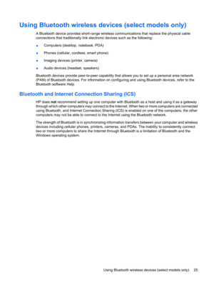Page 35Using Bluetooth wireless devices (select models only)
A Bluetooth device provides short-range wireless communications that replace the physical cable
connections that traditionally link electronic devices such as the following:
●Computers (desktop, notebook, PDA)
●Phones (cellular, cordless, smart phone)
●Imaging devices (printer, camera)
●Audio devices (headset, speakers)
Bluetooth devices provide peer-to-peer capability that allows you to set up a personal area network
(PAN) of Bluetooth devices. For...