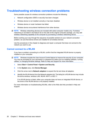 Page 36Troubleshooting wireless connection problems
Some possible causes for wireless connection problems include the following:
●Network configuration (SSID or security) has been changed.
●Wireless device is not installed correctly or has been disabled.
●Wireless device or router hardware has failed.
●Wireless device encountered interference from other devices.
NOTE:Wireless networking devices are included with select computer models only. If wireless
networking is not listed in the feature list on the side of...