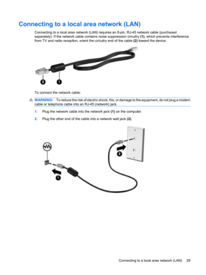 Page 39Connecting to a local area network (LAN)
Connecting to a local area network (LAN) requires an 8-pin, RJ-45 network cable (purchased
separately). If the network cable contains noise suppression circuitry (1), which prevents interference
from TV and radio reception, orient the circuitry end of the cable (2) toward the device.
To connect the network cable:
WARNING!To reduce the risk of electric shock, fire, or damage to the equipment, do not plug a modem
cable or telephone cable into an RJ-45 (network)...