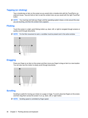 Page 46Tapping (or clicking)
Tap or double-tap an item on the screen as you would click or double-click with the TouchPad or an
external mouse. Tap and hold an item to see the context menu as you would with the right TouchPad
button.
NOTE:You must tap and hold your finger until the operating system draws a circle around the area
you are touching, and then the context menu appears.
Flicking
Touch the screen in a light, quick flicking motion up, down, left, or right to navigate through screens or
quickly scroll...