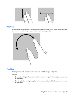 Page 47Rotating
Rotating allows you rotate items such as photos and pages. To rotate, anchor your thumb on the screen,
and then move your forefinger in a semicircular motion around your thumb.
Pinching
Pinching allows you to zoom in or out on items such as PDFs, images, and photos.
To pinch:
●Zoom out by holding two fingers apart on the screen, and then pull the fingers together to decrease
an objects size.
●Zoom in by holding two fingers together on the screen, and then pull the fingers apart to increase
an...