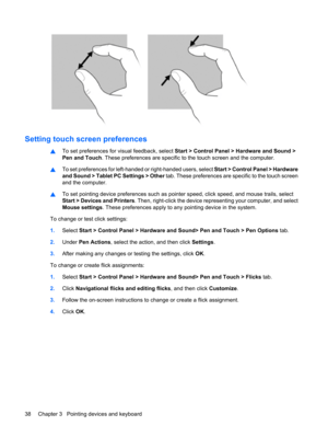 Page 48Setting touch screen preferences
▲To set preferences for visual feedback, select Start > Control Panel > Hardware and Sound >
Pen and Touch. These preferences are specific to the touch screen and the computer.
▲To set preferences for left-handed or right-handed users, select Start > Control Panel > Hardware
and Sound > Tablet PC Settings > Other tab. These preferences are specific to the touch screen
and the computer.
▲To set pointing device preferences such as pointer speed, click speed, and mouse...