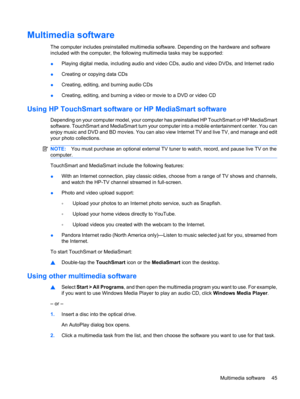 Page 55Multimedia software
The computer includes preinstalled multimedia software. Depending on the hardware and software
included with the computer, the following multimedia tasks may be supported:
●Playing digital media, including audio and video CDs, audio and video DVDs, and Internet radio
●Creating or copying data CDs
●Creating, editing, and burning audio CDs
●Creating, editing, and burning a video or movie to a DVD or video CD
Using HP TouchSmart software or HP MediaSmart software
Depending on your...