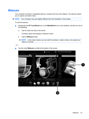 Page 61Webcam
Your computer includes an integrated webcam, located at the top of the display. The webcam allows
you to capture and share video.
NOTE:Your computer may look slightly different from the illustration in this section.
To use the webcam:
▲Double-tap the HP TouchSmart icon or the MediaSmart icon on the desktop, and then do one of
the following:
●Tap the video icon (1) on the screen.
A window opens that displays a Webcam button.
●Tap the Webcam button.
NOTE:In the video module, you can start the...