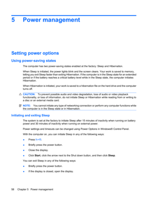 Page 685 Power management
Setting power options
Using power-saving states
The computer has two power-saving states enabled at the factory: Sleep and Hibernation.
When Sleep is initiated, the power lights blink and the screen clears. Your work is saved to memory,
letting you exit Sleep faster than exiting Hibernation. If the computer is in the Sleep state for an extended
period or if the battery reaches a critical battery level while in the Sleep state, the computer initiates
Hibernation.
When Hibernation is...