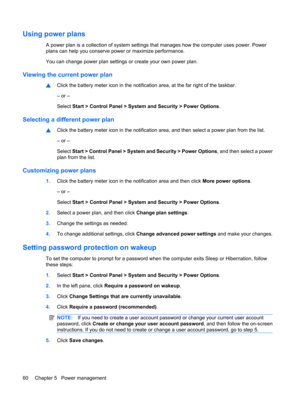 Page 70Using power plans
A power plan is a collection of system settings that manages how the computer uses power. Power
plans can help you conserve power or maximize performance.
You can change power plan settings or create your own power plan.
Viewing the current power plan
▲Click the battery meter icon in the notification area, at the far right of the taskbar.
– or –
Select Start > Control Panel > System and Security > Power Options.
Selecting a different power plan
▲Click the battery meter icon in the...