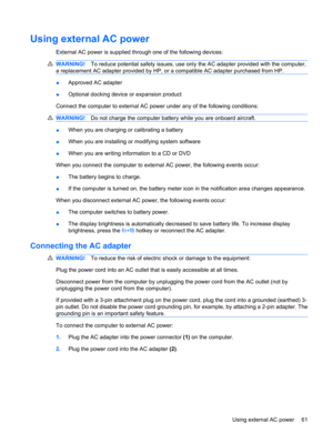 Page 71Using external AC power
External AC power is supplied through one of the following devices:
WARNING!To reduce potential safety issues, use only the AC adapter provided with the computer,
a replacement AC adapter provided by HP, or a compatible AC adapter purchased from HP.
●Approved AC adapter
●Optional docking device or expansion product
Connect the computer to external AC power under any of the following conditions:
WARNING!Do not charge the computer battery while you are onboard aircraft.
●When you...