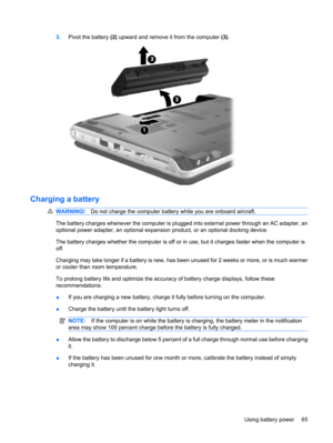 Page 753.Pivot the battery (2) upward and remove it from the computer (3).
Charging a battery
WARNING!Do not charge the computer battery while you are onboard aircraft.
The battery charges whenever the computer is plugged into external power through an AC adapter, an
optional power adapter, an optional expansion product, or an optional docking device.
The battery charges whether the computer is off or in use, but it charges faster when the computer is
off.
Charging may take longer if a battery is new, has been...