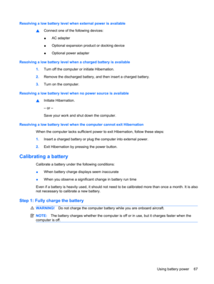 Page 77Resolving a low battery level when external power is available
▲Connect one of the following devices:
●AC adapter
●Optional expansion product or docking device
●Optional power adapter
Resolving a low battery level when a charged battery is available
1.Turn off the computer or initiate Hibernation.
2.Remove the discharged battery, and then insert a charged battery.
3.Turn on the computer.
Resolving a low battery level when no power source is available
▲Initiate Hibernation.
– or –
Save your work and shut...